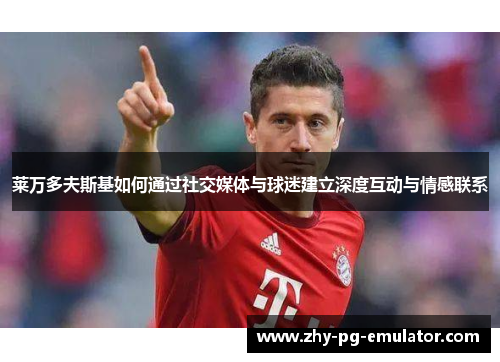 莱万多夫斯基如何通过社交媒体与球迷建立深度互动与情感联系