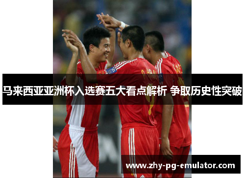 马来西亚亚洲杯入选赛五大看点解析 争取历史性突破 马来西亚亚洲杯入选赛五大看点解析 争取历史性突破