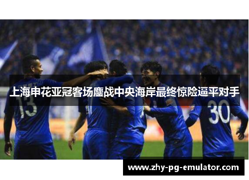 上海申花亚冠客场鏖战中央海岸最终惊险逼平对手