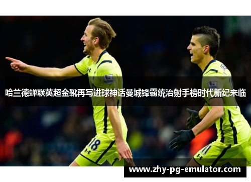 哈兰德蝉联英超金靴再写进球神话曼城锋霸统治射手榜时代新纪来临 哈兰德蝉联英超金靴再写进球神话曼城锋霸统治射手榜时代新纪来临