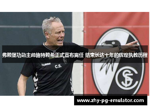 弗赖堡功勋主帅施特赖希正式宣布离任 结束长达十年的辉煌执教历程 弗赖堡功勋主帅施特赖希正式宣布离任 结束长达十年的辉煌执教历程