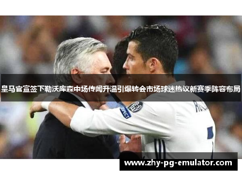 皇马官宣签下勒沃库森中场传闻升温引爆转会市场球迷热议新赛季阵容布局