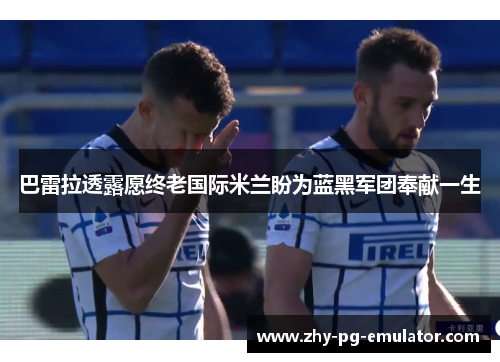 巴雷拉透露愿终老国际米兰盼为蓝黑军团奉献一生