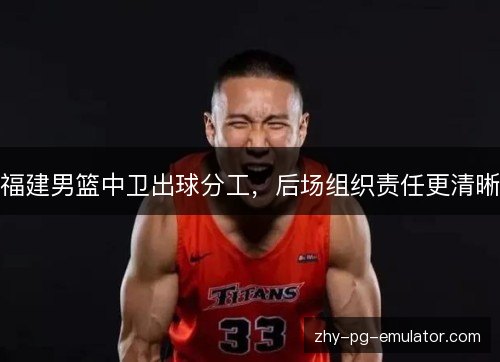 福建男篮中卫出球分工，后场组织责任更清晰
