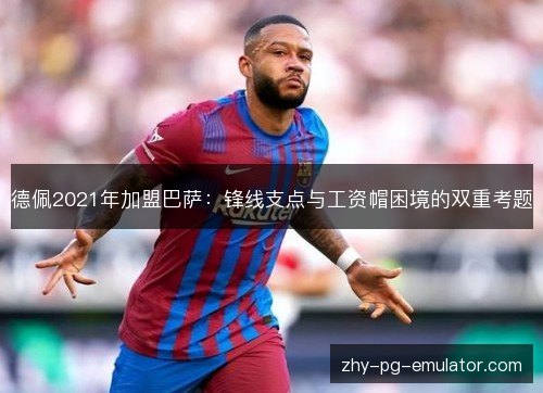 德佩2021年加盟巴萨:锋线支点与工资帽困境的双重考题 德佩2021年加盟巴萨:锋线支点与工资帽困境的双重考题